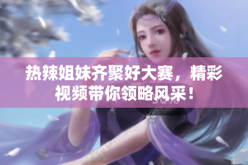 热辣姐妹齐聚好大赛，精彩视频带你领略风采！