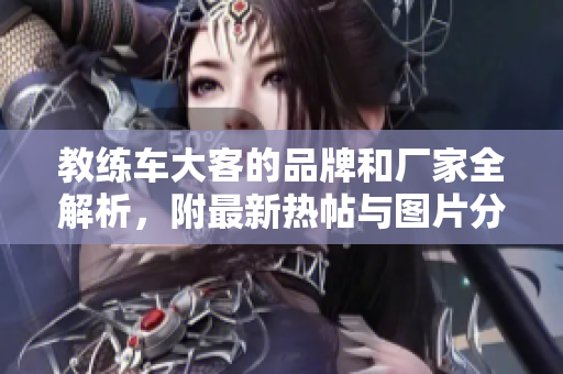 教练车大客的品牌和厂家全解析，附最新热帖与图片分享