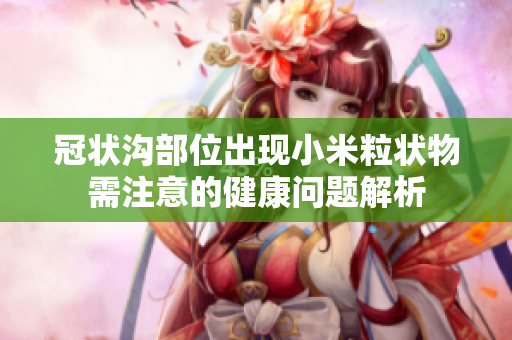 冠状沟部位出现小米粒状物需注意的健康问题解析
