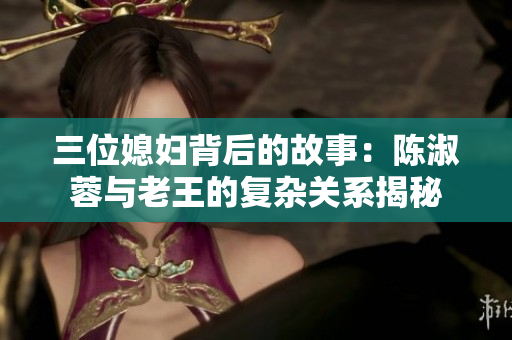 三位媳妇背后的故事：陈淑蓉与老王的复杂关系揭秘