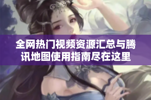 全网热门视频资源汇总与腾讯地图使用指南尽在这里