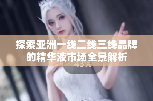 探索亚洲一线二线三线品牌的精华液市场全景解析