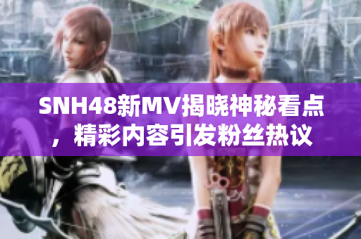 SNH48新MV揭晓神秘看点，精彩内容引发粉丝热议