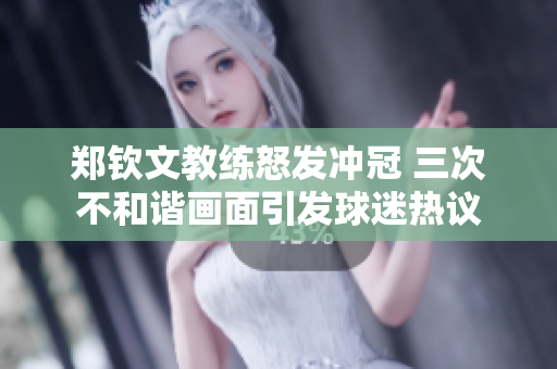 郑钦文教练怒发冲冠 三次不和谐画面引发球迷热议