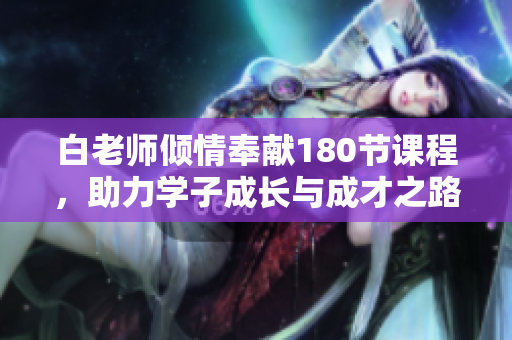白老师倾情奉献180节课程，助力学子成长与成才之路