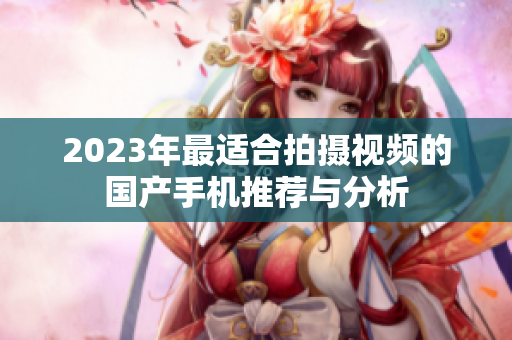 2023年最适合拍摄视频的国产手机推荐与分析
