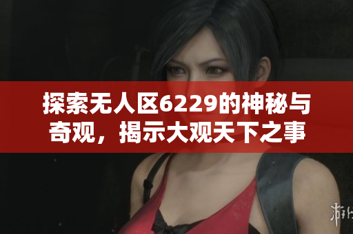 探索无人区6229的神秘与奇观，揭示大观天下之事