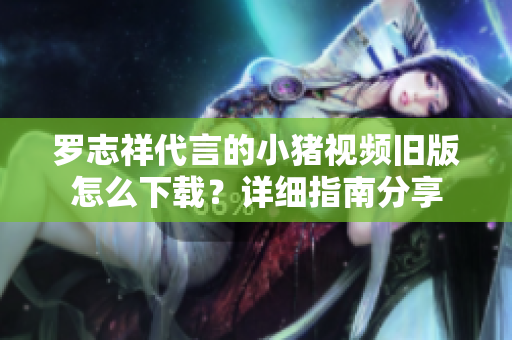 罗志祥代言的小猪视频旧版怎么下载？详细指南分享