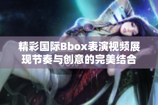 精彩国际Bbox表演视频展现节奏与创意的完美结合