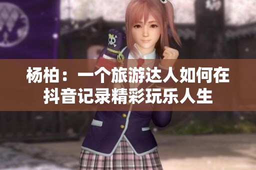 杨柏：一个旅游达人如何在抖音记录精彩玩乐人生