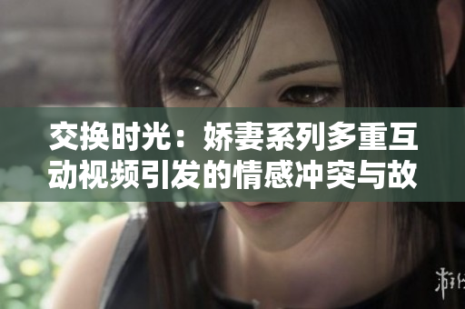 交换时光：娇妻系列多重互动视频引发的情感冲突与故事探索