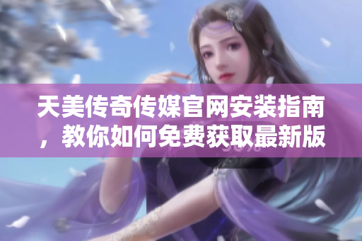 天美传奇传媒官网安装指南，教你如何免费获取最新版本