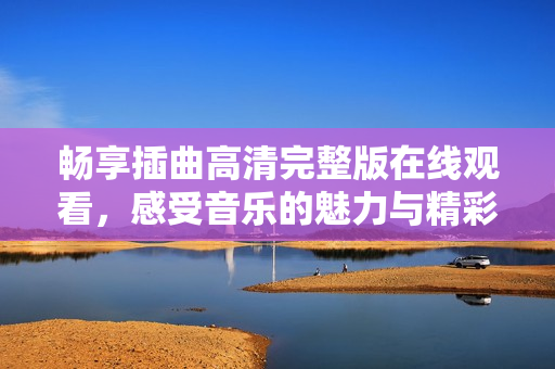 畅享插曲高清完整版在线观看，感受音乐的魅力与精彩