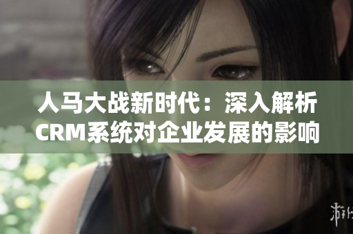 人马大战新时代：深入解析CRM系统对企业发展的影响