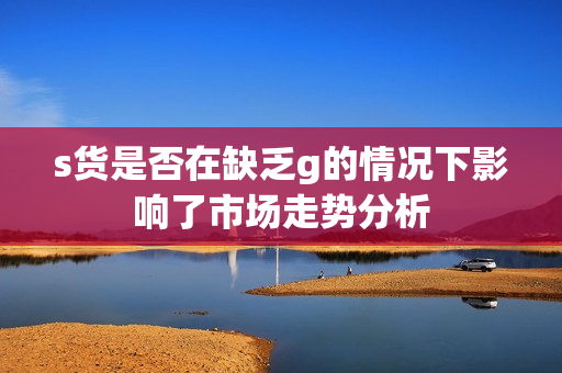 s货是否在缺乏g的情况下影响了市场走势分析