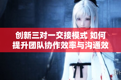 创新三对一交接模式 如何提升团队协作效率与沟通效果