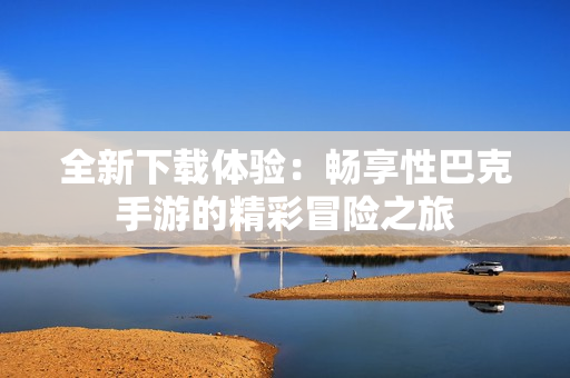 全新下载体验：畅享性巴克手游的精彩冒险之旅