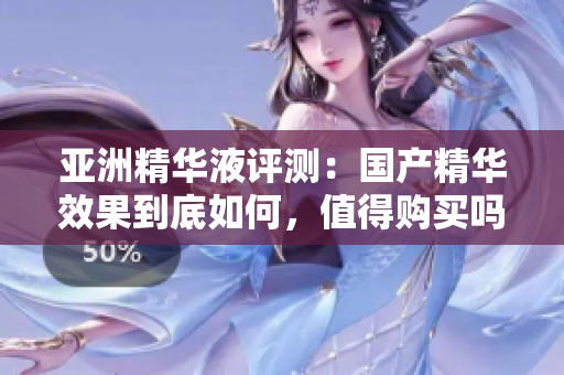 亚洲精华液评测：国产精华效果到底如何，值得购买吗