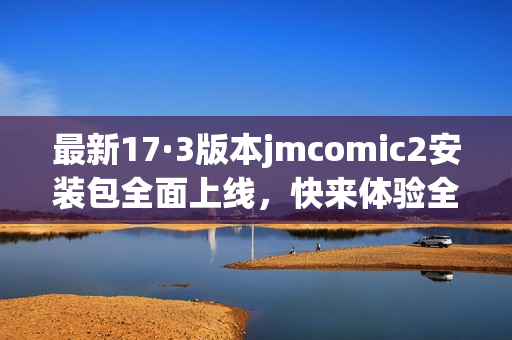 最新17·3版本jmcomic2安装包全面上线，快来体验全新功能！