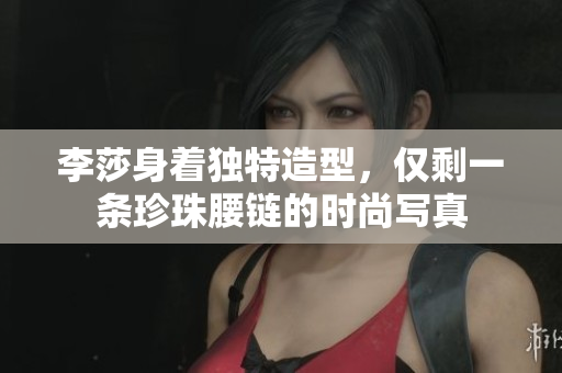 李莎身着独特造型，仅剩一条珍珠腰链的时尚写真
