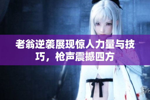 老翁逆袭展现惊人力量与技巧，枪声震撼四方