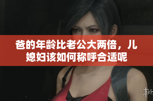 爸的年龄比老公大两倍，儿媳妇该如何称呼合适呢