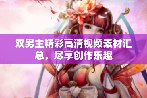 双男主精彩高清视频素材汇总，尽享创作乐趣