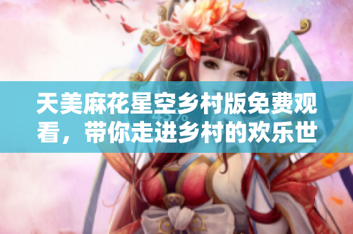 天美麻花星空乡村版免费观看，带你走进乡村的欢乐世界