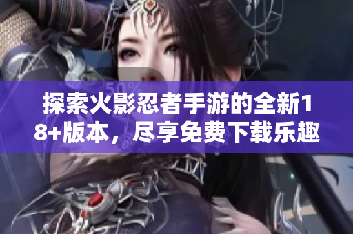 探索火影忍者手游的全新18+版本，尽享免费下载乐趣！