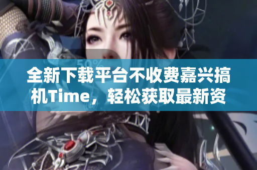 全新下载平台不收费嘉兴搞机Time，轻松获取最新资源