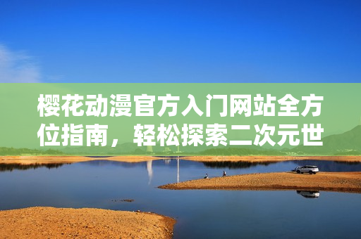 樱花动漫官方入门网站全方位指南，轻松探索二次元世界