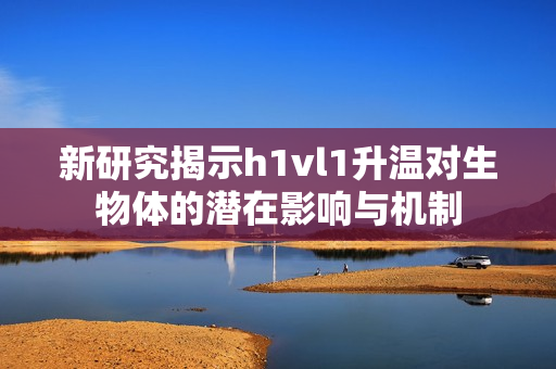 新研究揭示h1vl1升温对生物体的潜在影响与机制