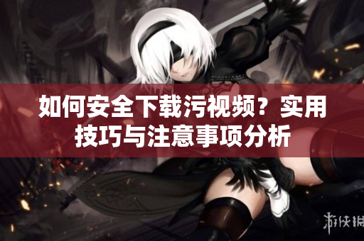 如何安全下载污视频？实用技巧与注意事项分析