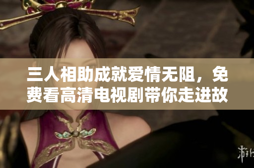 三人相助成就爱情无阻，免费看高清电视剧带你走进故事世界