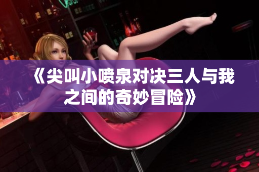 《尖叫小喷泉对决三人与我之间的奇妙冒险》