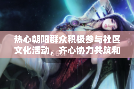 热心朝阳群众积极参与社区文化活动，齐心协力共筑和谐家园