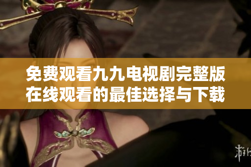 免费观看九九电视剧完整版在线观看的最佳选择与下载指南
