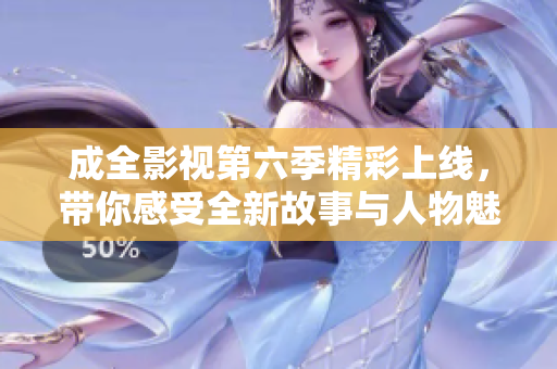 成全影视第六季精彩上线，带你感受全新故事与人物魅力
