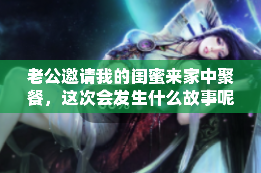 老公邀请我的闺蜜来家中聚餐，这次会发生什么故事呢