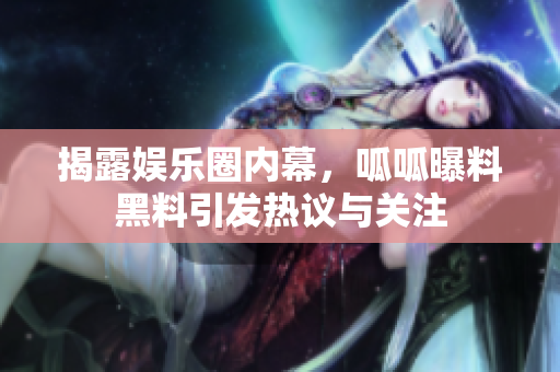 揭露娱乐圈内幕，呱呱曝料黑料引发热议与关注