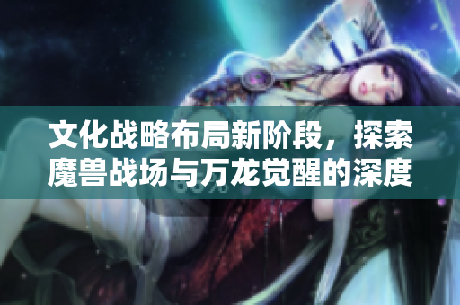 文化战略布局新阶段，探索魔兽战场与万龙觉醒的深度融合