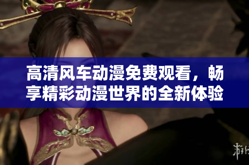 高清风车动漫免费观看，畅享精彩动漫世界的全新体验