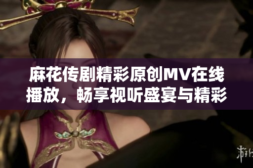 麻花传剧精彩原创MV在线播放，畅享视听盛宴与精彩剧情