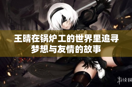 王晴在锅炉工的世界里追寻梦想与友情的故事