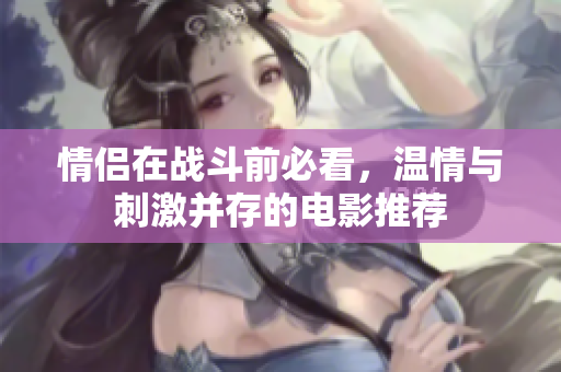 情侣在战斗前必看，温情与刺激并存的电影推荐