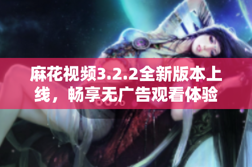 麻花视频3.2.2全新版本上线，畅享无广告观看体验