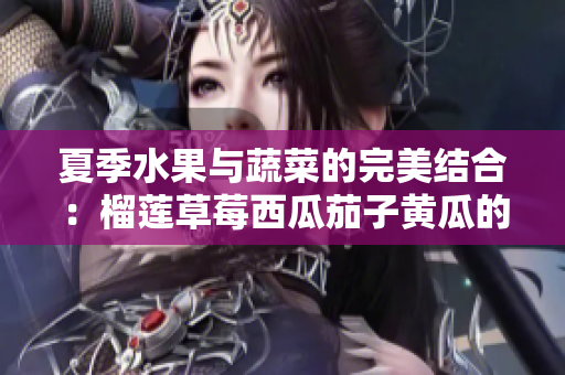 夏季水果与蔬菜的完美结合：榴莲草莓西瓜茄子黄瓜的美味推荐