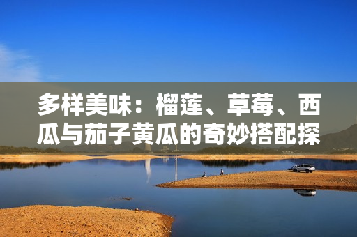 多样美味：榴莲、草莓、西瓜与茄子黄瓜的奇妙搭配探讨