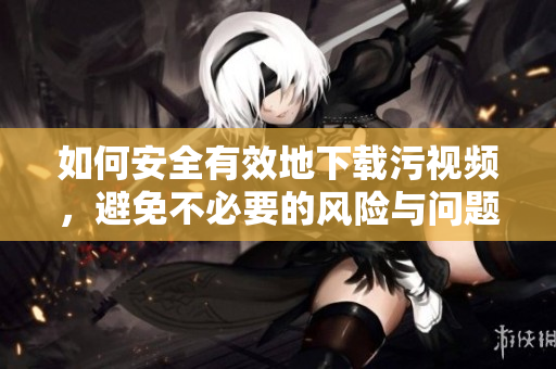 如何安全有效地下载污视频，避免不必要的风险与问题