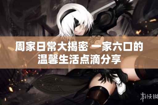 周家日常大揭密 一家六口的温馨生活点滴分享